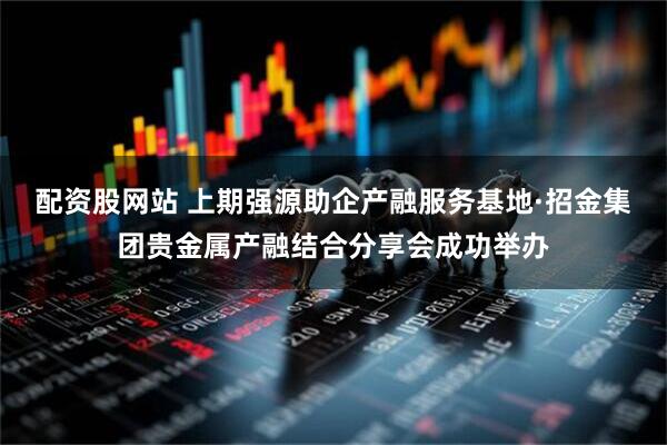 配资股网站 上期强源助企产融服务基地·招金集团贵金属产融结合分享会成功举办