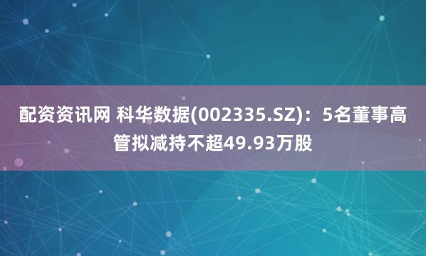 配资资讯网 科华数据(002335.SZ)：5名董事高管拟减持不超49.93万股
