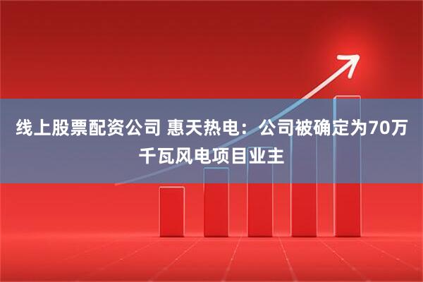 线上股票配资公司 惠天热电：公司被确定为70万千瓦风电项目业主