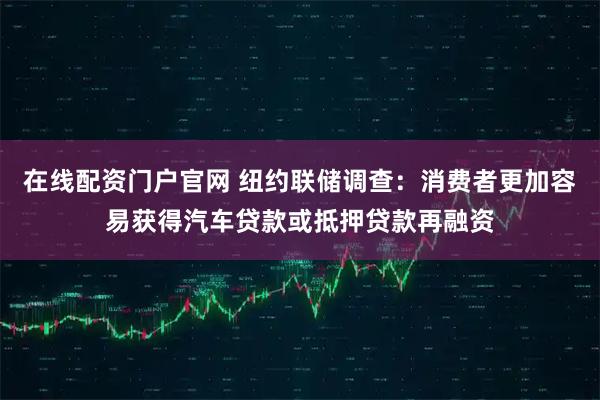 在线配资门户官网 纽约联储调查：消费者更加容易获得汽车贷款或抵押贷款再融资