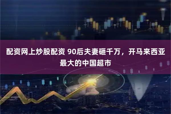 配资网上炒股配资 90后夫妻砸千万，开马来西亚最大的中国超市