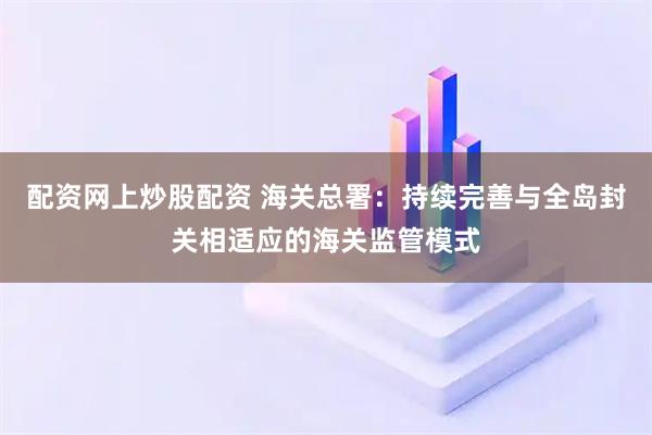配资网上炒股配资 海关总署：持续完善与全岛封关相适应的海关监管模式
