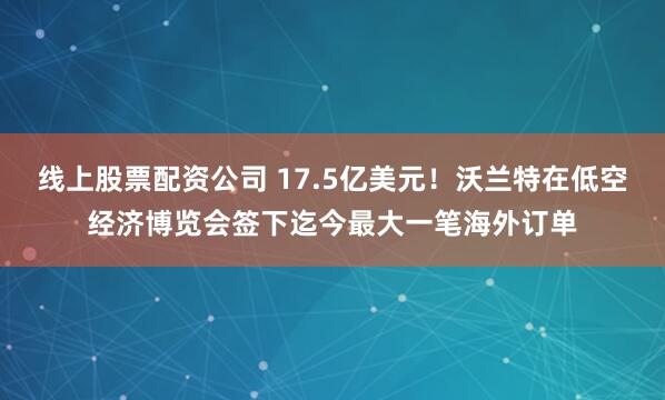线上股票配资公司 17.5亿美元！沃兰特在低空经济博览会签下迄今最大一笔海外订单