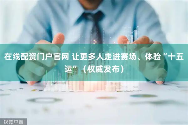 在线配资门户官网 让更多人走进赛场、体验“十五运”（权威发布）