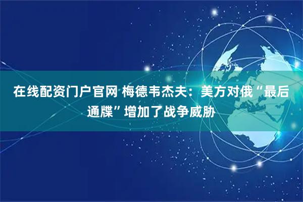 在线配资门户官网 梅德韦杰夫：美方对俄“最后通牒”增加了战争威胁