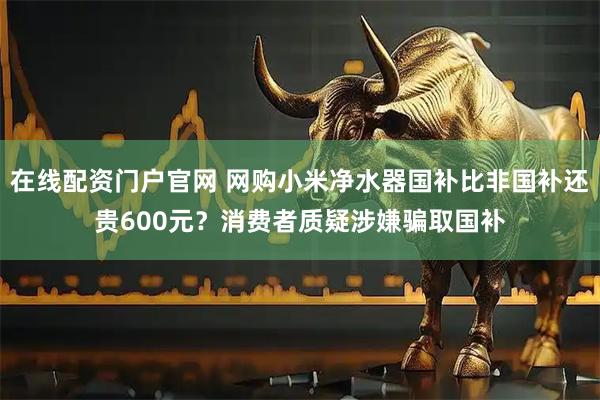 在线配资门户官网 网购小米净水器国补比非国补还贵600元？消费者质疑涉嫌骗取国补
