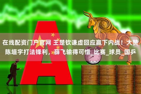 在线配资门户官网 王楚钦谦虚回应赢下内战！大赞陈垣宇打法锋利，薛飞输得可惜_比赛_球员_国乒