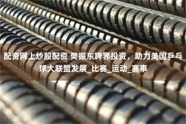 配资网上炒股配资 樊振东跨界投资，助力美国乒乓球大联盟发展_比赛_运动_赛事