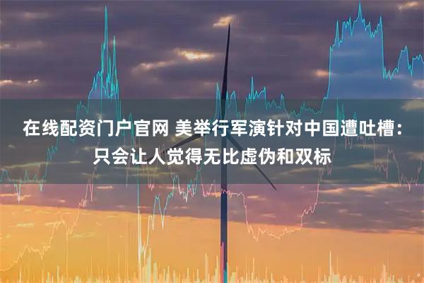 在线配资门户官网 美举行军演针对中国遭吐槽：只会让人觉得无比虚伪和双标