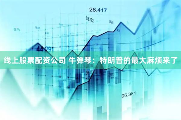 线上股票配资公司 牛弹琴：特朗普的最大麻烦来了