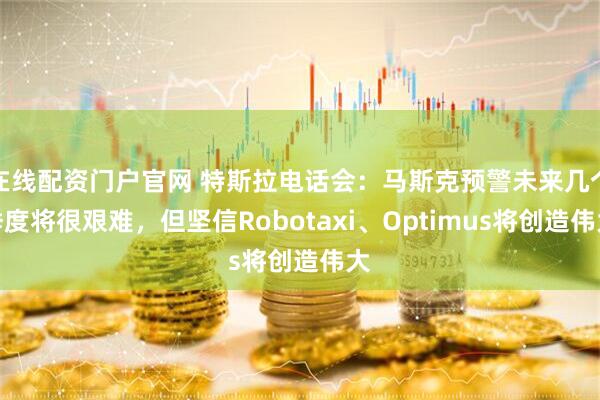 在线配资门户官网 特斯拉电话会：马斯克预警未来几个季度将很艰难，但坚信Robotaxi、Optimus将创造伟大