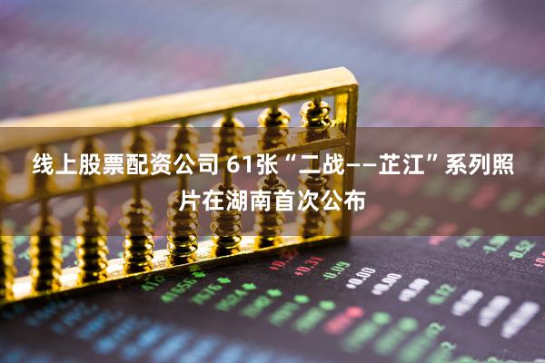 线上股票配资公司 61张“二战——芷江”系列照片在湖南首次公布