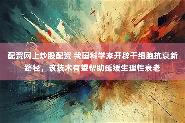 配资网上炒股配资 我国科学家开辟干细胞抗衰新路径，该技术有望帮助延缓生理性衰老