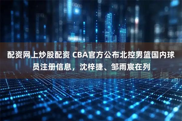 配资网上炒股配资 CBA官方公布北控男篮国内球员注册信息，沈梓捷、邹雨宸在列