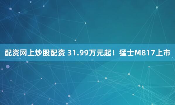 配资网上炒股配资 31.99万元起！猛士M817上市