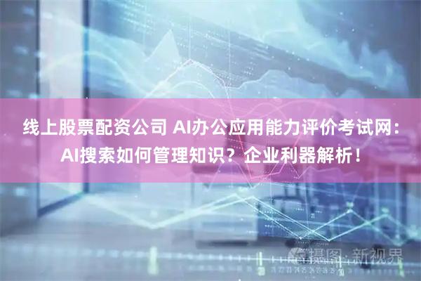 线上股票配资公司 AI办公应用能力评价考试网：AI搜索如何管理知识？企业利器解析！