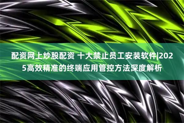配资网上炒股配资 十大禁止员工安装软件|2025高效精准的终端应用管控方法深度解析