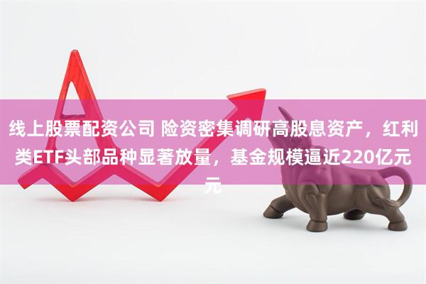 线上股票配资公司 险资密集调研高股息资产，红利类ETF头部品种显著放量，基金规模逼近220亿元