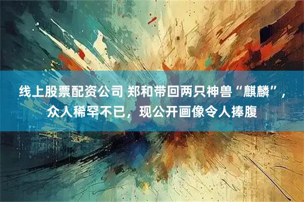 线上股票配资公司 郑和带回两只神兽“麒麟”，众人稀罕不已，现公开画像令人捧腹