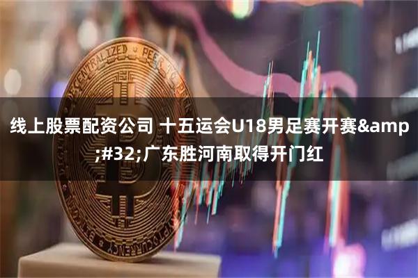 线上股票配资公司 十五运会U18男足赛开赛&#32;广东胜河南取得开门红