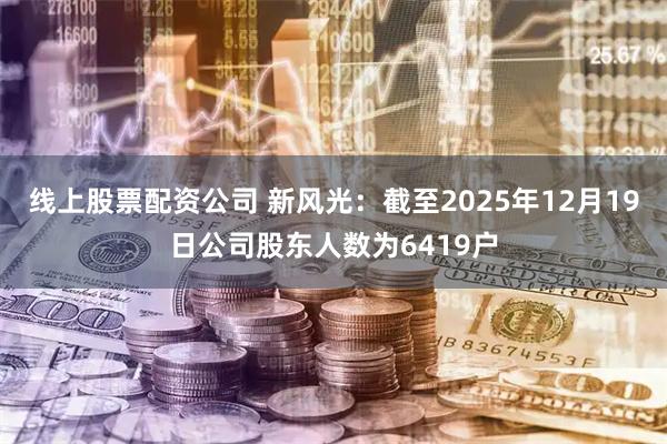 线上股票配资公司 新风光：截至2025年12月19日公司股东人数为6419户