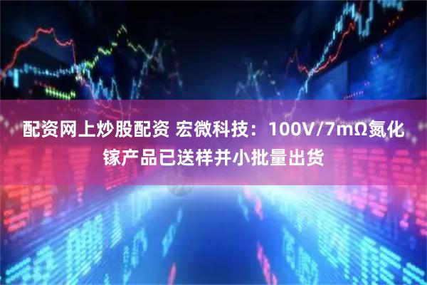 配资网上炒股配资 宏微科技：100V/7mΩ氮化镓产品已送样并小批量出货