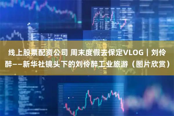 线上股票配资公司 周末度假去保定VLOG｜刘伶醉——新华社镜头下的刘伶醉工业旅游（图片欣赏）